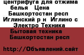 центрифуга для отжима белья › Цена ­ 1 500 - Башкортостан респ., Иглинский р-н, Иглино с. Электро-Техника » Бытовая техника   . Башкортостан респ.